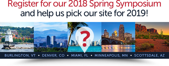Register for our 2018 Spring Symposiumand help us pick our site for 2019! Burlington, VT - Denver, CO - Miami, FL - Minneapolis, MN - Scottsdale, AZ