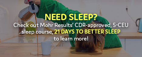 Need Sleep? Check out Mohr Results’ CDR-approved, 5.0 CEU sleep course, “21 Days to Better Sleep” to learn more!