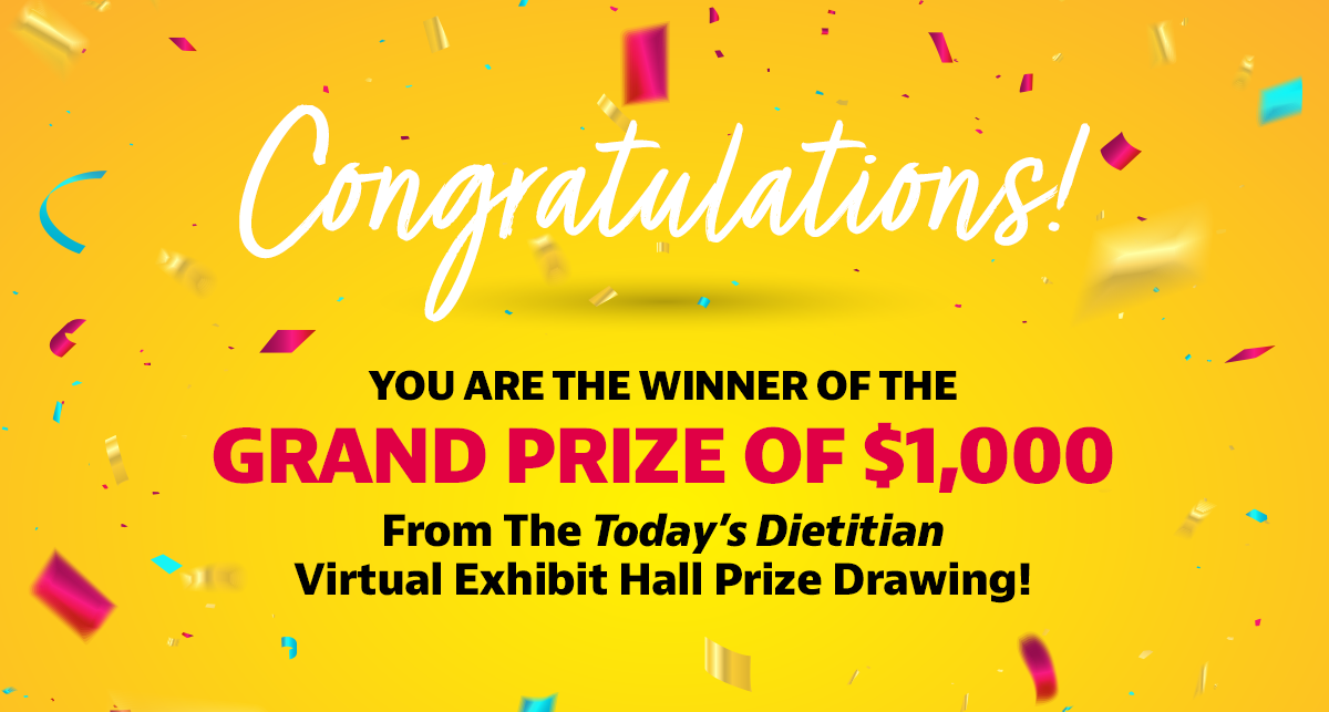 Congratulations! You are the winner of the Grand Prize of $1,000 from the Today's Dietitian Virtual Exhibit Hall prize drawing!