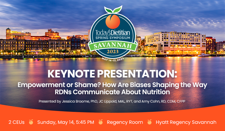 Today's Dietitian 2023 Spring Symposium Keynote Presentation: Empowerment or Shame? How Are Biases Shaping the Way RDNs Communicate About Nutrition? | Presented by Jessica Broome, PhD, Amy Cohn, RD, CDM, CFPP, and JC Lippold, MAL, RYT | 2 CEUs | Sunday, May 14, 5:45 PM | Regency Room | Hyatt Regency Savannah