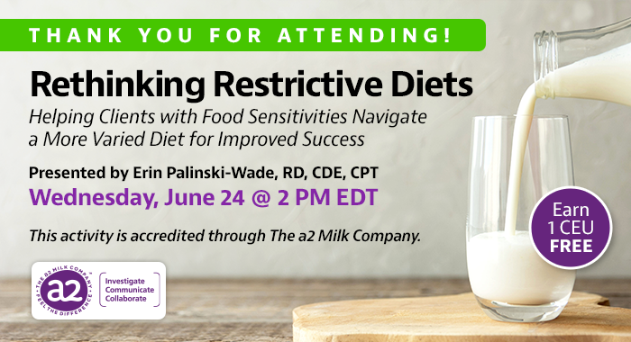 Thank You For Attending! Complimentary Webinar Presentation | Rethinking Restrictive Diets: Helping Clients with Food Sensitivities Navigate a More Varied Diet for Improved Success | Presented by Erin Palinski-Wade, RD, CDE, CPT | Wednesday, June 24, at 2 PM EDT | Earn 1 CEU Free | This activity is accredited through The a2 Milk Company.