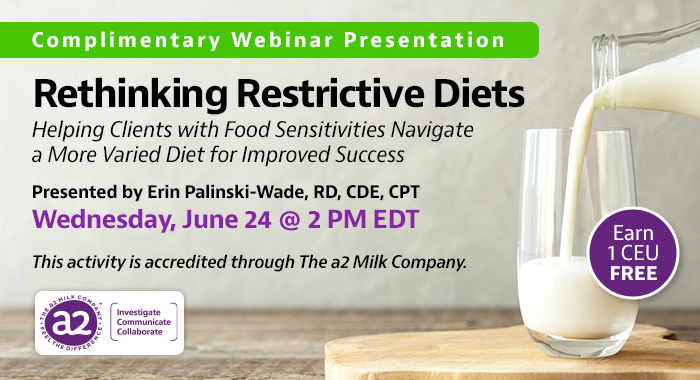 Complimentary Webinar Presentation | Rethinking Restrictive Diets: Helping Clients with Food Sensitivities Navigate a More Varied Diet for Improved Success | Presented by Erin Palinski-Wade, RD, CDE, CPT | Wednesday, June 24, at 2 PM EDT | Earn 1 CEU Free | This activity is accredited through The a2 Milk Company.