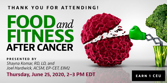 Thank You for Attending! Exclusive Webinar Presentation: Food and Fitness After Cancer | Presented by Shayna Komar, RD, LD, and Joel Hardwick, ACSM, EP-CET, EIM2 | Thursday, June 25, 2020, from 2–3 PM EDT | Earn 1 CEU