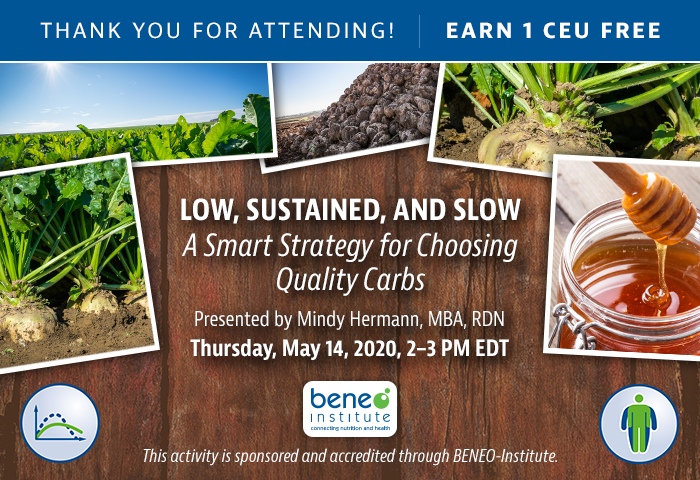 Thank You For Attending! Complimentary Webinar Presentation | Low, Sustained, and Slow: A Smart Strategy for Choosing Quality Carbs | Thursday, May 14, 2020 @ 2-3 PM EDT | Presented by Mindy Hermann, MBA, RDN | Earn 1 CEU | This activity is sponsored and accredited through BENEO-Institute.