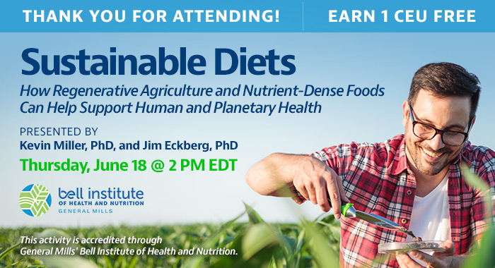 Thank You for Attending! | Sustainable Diets: How Regenerative Agriculture and Nutrient-Dense Foods Can Help Support Human and Planetary Health | Presented by Kevin Miller, PhD, and Jim Eckberg, PhD | Thursday, June 18, at 2 PM EDT | Earn 1 CEU Free | This activity is accredited through General Mills.