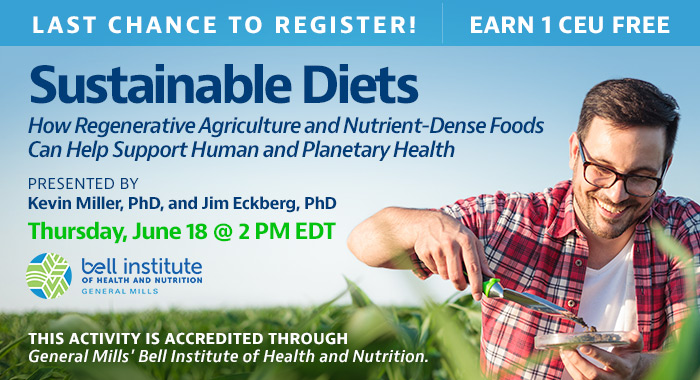 Last Chance to Register! Complimentary Webinar Presentation | Sustainable Diets: How Regenerative Agriculture and Nutrient-Dense Foods Can Help Support Human and Planetary Health | Presented by Kevin Miller, PhD, and Jim Eckberg, PhD | Thursday, June 18, at 2 PM EDT | Earn 1 CEU Free | This activity is accredited through General Mills.