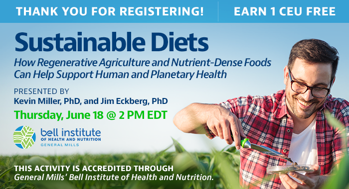 Thank You for Registering! Complimentary Webinar Presentation | Sustainable Diets: How Regenerative Agriculture and Nutrient-Dense Foods Can Help Support Human and Planetary Health | Presented by Kevin Miller, PhD, and Jim Eckberg, PhD | Thursday, June 18, at 2 PM EDT | Earn 1 CEU Free | This activity is accredited through General Mills.