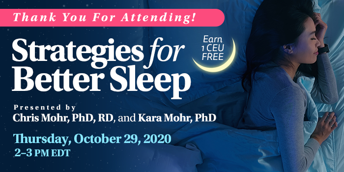 Thank You For Attending! Complimentary Webinar Presentation | Strategies for Better Sleep | Presented by Chris Mohr, PhD, RD, and Kara Mohr, PhD | Thursday, October 29, 2020, 2–3 PM EDT | Earn 1 CEU Free