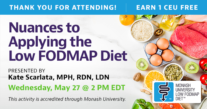 Thank You for Attending! Complimentary Webinar Presentation | Wednesday, May 27, at 2 PM EDT | Nuances to Applying the Low FODMAP Diet | Presented by Kate Scarlata, MPH, RDN, LDN | This activity is accredited through Monash University.