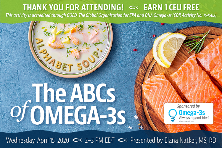 Thank You For Attending! Complimentary Webinar Presentation | Alphabet Soup: The ABCs of Omega-3s | Earn 1 CEU Free | Wednesday, April 15, 2020 | 2–3 PM EDT | Presented by Elana Natker, MS, RD | This activity is accredited through GOED, The Global Organization for EPA and DHA Omega-3s (CDR Activity No. 154502)