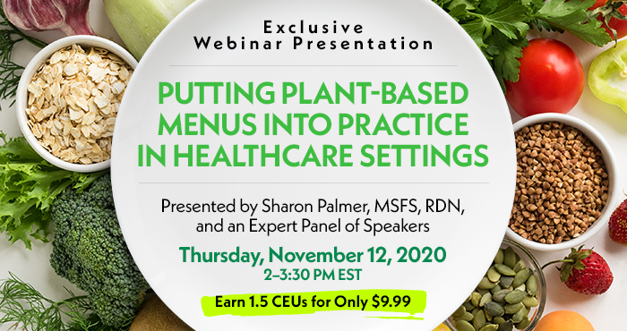 Exclusive Webinar Presentation | Putting Plant-Based Menus into Practice in Healthcare Settings | Presented by Sharon Palmer, MSFS, RDN, and an Expert Panel of Speakers | Thursday, November 12, 2020, 2–3:30 PM EST | Earn 1.5 CEUs for Only $9.99