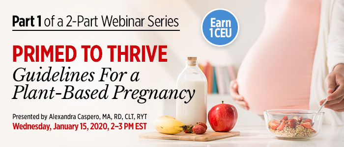 Part 1 of an Exclusive Webinar Series: Primed to Thrive: Guidelines For a Plant-Based Pregnancy | Presented by Alexandra Caspero, MA, RD, CLT, RYT | Wednesday, January 15, 2020, from 2–3 PM EST | Earn 1 CEU