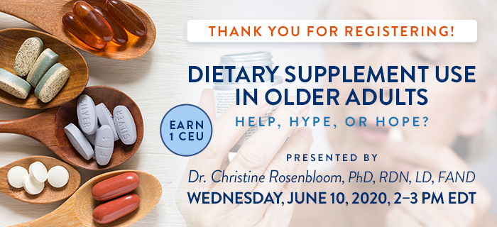 Thank You for Registering! Exclusive Webinar Presentation: Dietary Supplement Use in Older Adults: Help, Hype, or Hope? | Presented by Dr. Christine Rosenbloom, PhD, RDN, LD, FAND | Wednesday, June 10, 2020, from 2–3 PM EDT | Earn 1 CEU