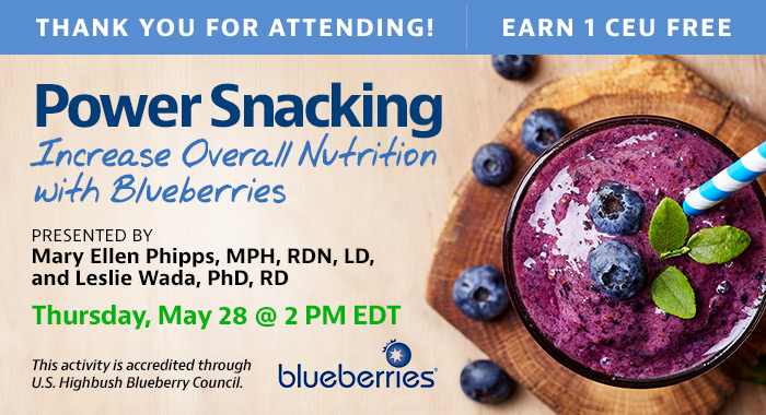 Thank You for Registering! Complimentary Webinar Presentation | Power Snacking: Increase Overall Nutrition with Blueberries | Presented by Mary Ellen Phipps, MPH, RDN, LD, and Leslie Wada, PhD, RD | Thursday, May 28, at 2 PM EDT | Earn 1 CEU Free | This activity is accredited through the U.S. Highbush Blueberry Council.