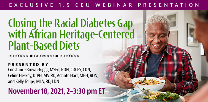 Exclusive 1.5 CEU Webinar Presentation | Closing the Racial Diabetes Gap with African Heritage-Centered Plant-Based Diets | Presented by Constance Brown-Riggs, MSEd, RDN, CDCES, CDN, Celine Heskey, DrPH, MS, RD, Adante Hart, MPH, RDN, and Kelly Toups, MLA, RD, LDN | Thursday, November 18, 2021, from 2–3:30 pm ET