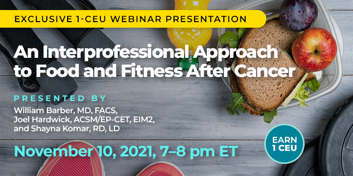 Exclusive 1-CEU Webinar Presentation | An Interprofessional Approach to Food and Fitness After Cancer | Presented by William Barber, MD, FACS, Joel Hardwick, ACSM/EP-CET, EIM2, and Shayna Komar, RD, LD | Wednesday, November 10, 2021, from 7–8 pm ET