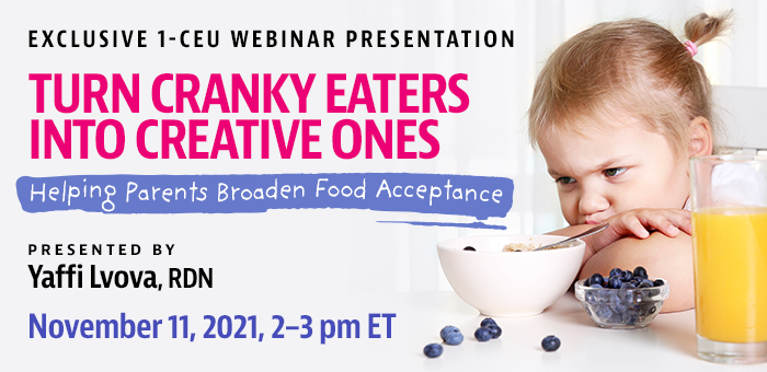 Exclusive Webinar Presentation | Turn Cranky Eaters into Creative Ones: Helping Parents Broaden Food Acceptance | Presented by Yaffi Lvova, RDN | Thursday, November 11, 2021, from 2–3 pm ET | Earn 1 CEU