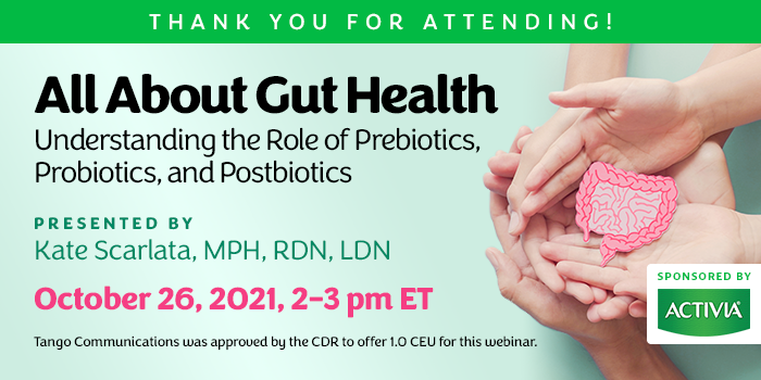 Thank You for Attending! | All About Gut Health: Understanding the Role of Prebiotics, Probiotics, and Postbiotics | Presented by Kate Scarlata, MPH, RDN, LDN | Tuesday, October 26, 2021, 2–3 pm ET | Earn 1 CEU Free | Sponsored by Activia | Tango Communications was approved by the CDR to offer 1.0 CEU for this webinar.