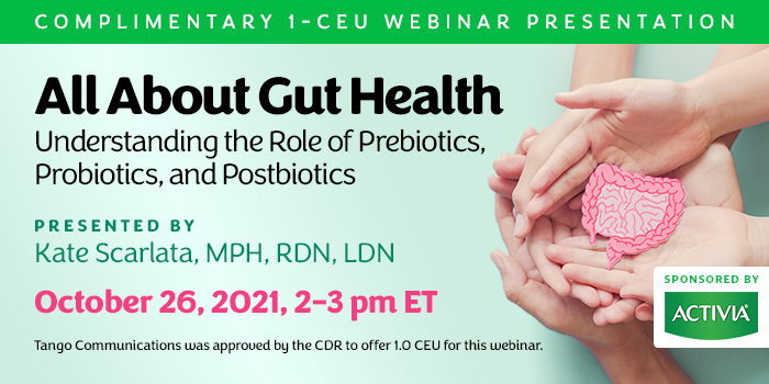 Complimentary 1-CEU Webinar Presentation | All About Gut Health: Understanding the Role of Prebiotics, Probiotics, and Postbiotics | Presented by Kate Scarlata, MPH, RDN, LDN | Tuesday, October 26, 2021, 2–3 pm ET | Earn 1 CEU Free | Sponsored by Activia | Tango Communications was approved by the CDR to offer 1.0 CEU for this webinar.