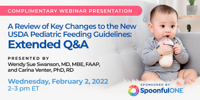 Complimentary Webinar Presentation | A Review of Key Changes to the New USDA Pediatric Feeding Guidelines: Extended Q&A | Presented by Wendy Sue Swanson, MD, MBE, FAAP, and Carina Venter, PhD, RD | Wednesday, February 2, 2022, 2–3 pm ET | Sponsored by SpoonfulONE