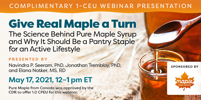 Complimentary Webinar Presentation | Give Real Maple a Turn: The Science Behind Pure Maple Syrup and Why It Should Be a Pantry Staple for an Active Lifestyle | Presented by Navindra P. Seeram, PhD, Jonathan Tremblay, PhD, and Elana Natker, MS, RD | May 17, 2021, 12–1 pm ET | Earn 1 CEU Free | Sponsored by Pure Maple from Canada | Pure Maple from Canada was approved by the CDR to offer 1.0 CPEU for this webinar.